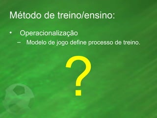Método de treino/ensino: Operacionalização Modelo de jogo define processo de treino. ? 