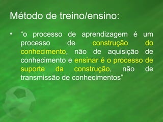 Método de treino/ensino: “ o processo de aprendizagem é um processo de  construção do conhecimento , não de aquisição de conhecimento e  ensinar é o processo de suporte da construção , não de transmissão de conhecimentos” 