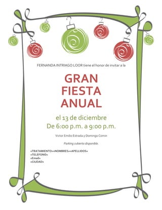 FERNANDA INTRIAGO LOOR tiene el honor de invitar a la



                 GRAN
                 FIESTA
                 ANUAL
            el 13 de diciembre
         De 6:00 p.m. a 9:00 p.m.
              Victor Emilio Estrada y Domingo Comin

                    Parking cubierto disponible.

«TRATAMIENTO»«NOMBRES»«APELLIDOS»
«TELEFONO»
«Email»
«CIUDAD»
 