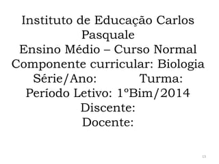Instituto de Educação Carlos
Pasquale
Ensino Médio – Curso Normal
Componente curricular: Biologia
Série/Ano:
Turma:
Período Letivo: 1ºBim/2014
Discente:
Docente:
13

 