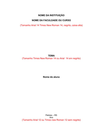 NOME DA INSTITUIÇÃO 
NOME DA FACULDADE OU CURSO 
(Tamanho Arial 14 Times New Roman 14, negrito, caixa alta) 
TEMA 
(Tamanho Times New Roman 14 ou Arial 14 em negrito) 
Nome do aluno 
Pelotas – RS 
Ano 
(Tamanho Arial 12 ou Times new Roman 12 sem negrito) 
 
