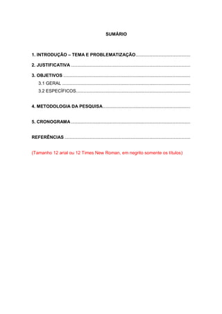 SUMÁRIO 
1. INTRODUÇÃO – TEMA E PROBLEMATIZAÇÃO ........................................... 
2. JUSTIFICATIVA .............................................................................................. 
3. OBJETIVOS .................................................................................................... 
3.1 GERAL ..................................................................................................... 
3.2 ESPECÍFICOS .......................................................................................... 
4. METODOLOGIA DA PESQUISA ..................................................................... 
5. CRONOGRAMA .............................................................................................. 
REFERÊNCIAS ................................................................................................... 
(Tamanho 12 arial ou 12 Times New Roman, em negrito somente os títulos) 
 