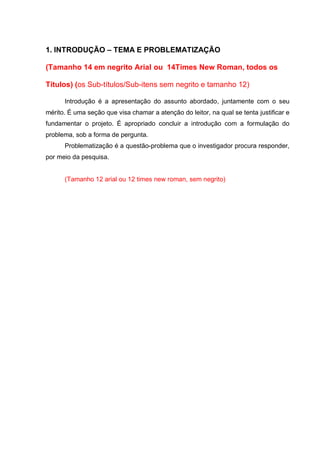 1. INTRODUÇÃO – TEMA E PROBLEMATIZAÇÃO 
(Tamanho 14 em negrito Arial ou 14Times New Roman, todos os Títulos) (os Sub-títulos/Sub-itens sem negrito e tamanho 12) 
Introdução é a apresentação do assunto abordado, juntamente com o seu mérito. É uma seção que visa chamar a atenção do leitor, na qual se tenta justificar e fundamentar o projeto. É apropriado concluir a introdução com a formulação do problema, sob a forma de pergunta. 
Problematização é a questão-problema que o investigador procura responder, por meio da pesquisa. 
(Tamanho 12 arial ou 12 times new roman, sem negrito) 
 