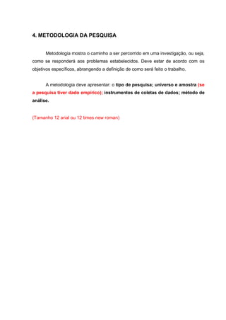 4. METODOLOGIA DA PESQUISA 
Metodologia mostra o caminho a ser percorrido em uma investigação, ou seja, como se responderá aos problemas estabelecidos. Deve estar de acordo com os objetivos específicos, abrangendo a definição de como será feito o trabalho. 
A metodologia deve apresentar: o tipo de pesquisa; universo e amostra (se a pesquisa tiver dado empírico); instrumentos de coletas de dados; método de análise. 
(Tamanho 12 arial ou 12 times new roman) 
 
