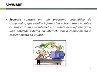 SPYWARESPYWARE
• Spyware consiste em um programa automático de
computador, que recolhe informações sobre o usuário, sobre
os seus costumes na Internet e transmite essa informação a
uma entidade externa na Internet, sem o conhecimento e
consentimento do usuário.
16
 