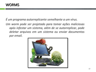 WORMSWORMS
É um programa autorreplicante semelhante a um vírus.
Um worm pode ser projetado para tomar ações maliciosas
após infestar um sistema, além de se autorreplicar, pode
deletar arquivos em um sistema ou enviar documentos
por email.
17
 