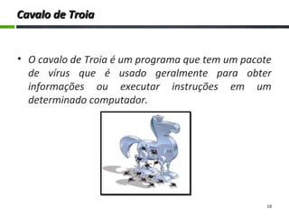 Cavalo de TroiaCavalo de Troia
• O cavalo de Troia é um programa que tem um pacote
de vírus que é usado geralmente para obter
informações ou executar instruções em um
determinado computador.
18
 