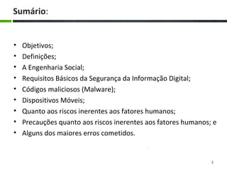 Sumário:
• Objetivos;
• Definições;
• A Engenharia Social;
• Requisitos Básicos da Segurança da Informação Digital;
• Códigos maliciosos (Malware);
• Dispositivos Móveis;
• Quanto aos riscos inerentes aos fatores humanos;
• Precauções quanto aos riscos inerentes aos fatores humanos; e
• Alguns dos maiores erros cometidos.
2
 