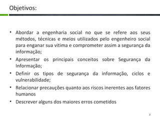 3
Objetivos:
• Abordar a engenharia social no que se refere aos seus
métodos, técnicas e meios utilizados pelo engenheiro social
para enganar sua vitima e comprometer assim a segurança da
informação;
• Apresentar os principais conceitos sobre Segurança da
Informação;
• Definir os tipos de segurança da informação, ciclos e
vulnerabilidade;
• Relacionar precauções quanto aos riscos inerentes aos fatores
humanos
• Descrever alguns dos maiores erros cometidos
 