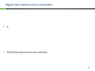 Alguns dos maiores erros cometidos:
• Entrada de pessoas não autorizadas ou sem identificação, com portas
abertas e expostas à entrada de qualquer um;
• Gavetas abertas, de fácil acesso a documentos;
• Deixar expostos arquivos de backup;
• Nome de usuário e senhas expostas para qualquer um que passar ver e ter
acesso;
• Disquetes, Pen-drives, CDs, documentos, material particular como bolsas
expostos;
• Arquivos sigilosos armazenados em modo claro;
• Senha fraca para acesso aos sistemas;
• Computador ligado e, sobretudo, logado com a senha e nome de algum
usuário, deixando o uso da máquina disponível para alguém não autorizado.
30
 