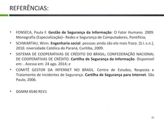 REFERÊNCIAS:
• FONSECA, Paula F. Gestão de Segurança da Informação: O Fator Humano. 2009.
Monografia (Especialização)– Redes e Segurança de Computadores, Pontifícia;
• SCHWARTAU, Winn. Engenharia social: pessoas ainda são elo mais fraco. [S.l.:s.n.],
2010. niversidade Católica do Paraná, Curitiba, 2009.
• SISTEMA DE COOPERATIVAS DE CRÉDITO DO BRASIL; CONFEDERAÇÃO NACIONAL
DE COOPERATIVAS DE CRÉDITO. Cartilha de Segurança da Informação. Disponível
em: . Acesso em: 24 ago. 2014; e
• COMITÊ GESTOR DA INTERNET NO BRASIL. Centro de Estudos, Resposta e
Tratamento de Incidentes de Segurança. Cartilha de Segurança para Internet. São
Paulo, 2006.
• DCTIMARINST Nº 30-08
• DGMM 0540 REV1
31
 