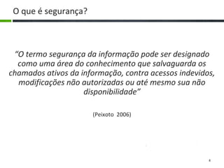 4
O que é segurança?
“O termo segurança da informação pode ser designado
como uma área do conhecimento que salvaguarda os
chamados ativos da informação, contra acessos indevidos,
modificações não autorizadas ou até mesmo sua não
disponibilidade”
(Peixoto 2006)
 