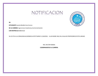 SR.
ESTUDIANTE SandraMatildeVeraCarrera
DE LA CARRERA IngenieríaenAuditoríayControl de Gestión
CON MATRICULA 200213122
SE LO CITA A LA CONSEJERIA ACADEMICA A EFECTUARSE EL 10/4/2012 A LAS9:00:00 AM, EN LA SALA DE PROFESORESDE ESTA UNIDAD.
ING. DALTON NOBOA
COORDINADOR DE LA CARRERA