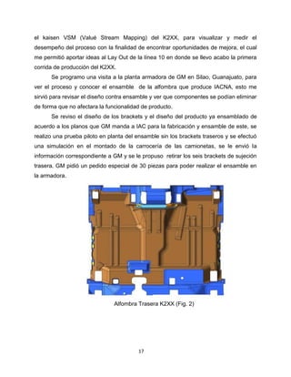 17
el kaisen VSM (Valué Stream Mapping) del K2XX, para visualizar y medir el
desempeño del proceso con la finalidad de encontrar oportunidades de mejora, el cual
me permitió aportar ideas al Lay Out de la línea 10 en donde se llevo acabo la primera
corrida de producción del K2XX.
Se programo una visita a la planta armadora de GM en Silao, Guanajuato, para
ver el proceso y conocer el ensamble de la alfombra que produce IACNA, esto me
sirvió para revisar el diseño contra ensamble y ver que componentes se podían eliminar
de forma que no afectara la funcionalidad de producto.
Se reviso el diseño de los brackets y el diseño del producto ya ensamblado de
acuerdo a los planos que GM manda a IAC para la fabricación y ensamble de este, se
realizo una prueba piloto en planta del ensamble sin los brackets traseros y se efectuó
una simulación en el montado de la carrocería de las camionetas, se le envió la
información correspondiente a GM y se le propuso retirar los seis brackets de sujeción
trasera. GM pidió un pedido especial de 30 piezas para poder realizar el ensamble en
la armadora.
Alfombra Trasera K2XX (Fig. 2)
 