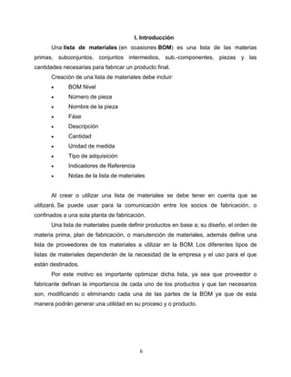 6
I. Introducción
Una lista de materiales (en ocasiones BOM) es una lista de las materias
primas, subconjuntos, conjuntos intermedios, sub.-componentes, piezas y las
cantidades necesarias para fabricar un producto final.
Creación de una lista de materiales debe incluir:
BOM Nivel
Número de pieza
Nombre de la pieza
Fáse
Descripción
Cantidad
Unidad de medida
Tipo de adquisición
Indicadores de Referencia
Notas de la lista de materiales
Al crear o utilizar una lista de materiales se debe tener en cuenta que se
utilizará. Se puede usar para la comunicación entre los socios de fabricación, o
confinados a una sola planta de fabricación.
Una lista de materiales puede definir productos en base a; su diseño, el orden de
materia prima, plan de fabricación, o manutención de materiales, además define una
lista de proveedores de los materiales a utilizar en la BOM. Los diferentes tipos de
listas de materiales dependerán de la necesidad de la empresa y el uso para el que
están destinados.
Por este motivo es importante optimizar dicha lista, ya sea que proveedor o
fabricante definan la importancia de cada uno de los productos y que tan necesarios
son, modificando o eliminando cada una de las partes de la BOM ya que de esta
manera podrán generar una utilidad en su proceso y o producto.
 