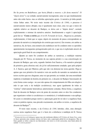 10
lhe ũa perna em Badalhouce, que havia filhada a mouros; e foi desta maneira”. O
“depois desto” é, na verdade, narrativamente incongruente, uma vez que imediatamente
antes não estão factos, mas as referidas apreciações gerais. A narrativa já tinha parado
várias linhas antes. No texto mais recente (da Crónica de 1344), o processo é
narrativamente menos abrupto, mas é igualmente mais claro, uma vez que o início do
capítulo relativo ao desastre de Badajoz, se deixa cair o “depois desto”, assinala
explicitamente o retomar da narrativa anterior. Imediatamente a seguir à apreciação
geral diz-se: “Conta a estória que el-rei D. Fernando de Leon… Regressa-se, portanto,
explicitamente, à fonte que se segue, depois do momento de pausa correspondente ao
presente da narrativa (a interpolação do cronista que escreve). Em resumo, em ambas as
narrativas, há, de facto, uma tentativa de estabelecer um fio condutor entre os episódios
aparentemente inconguentes protagonizados pelo rei, e que nos é explicitado através da
apreciação geral final do seu comportamento.
Quanto ao outro fio condutor de ambas as narrativas, a maldição materna
(lançada por D. Teresa, no momento da sua suposta prisão) e a sua concretização no
desastre de Badajoz, que seria, segundo António José Saraiva, o fio narrativo principal
da primitiva gesta afonsina oral, ele já foi suficientemente estudado, quer pelo próprio
A. J. Saraiva, quer por Mattoso, pelo que não vou demorar-me nesta questão. Diga-se
apenas que esse primitivo fio narrativo vem em auxílio do narrador ou narradores dos
textos escritos que nos chegaram, uma vez que permite, na verdade, dar uma moralidade
implícita à totalidade da história do primeiro rei, o desastre de Badajoz funcionando de
certa forma como castigo - no caso não apenas do comportamento do filho em relação à
mãe (o que seria o da tradição cavaleiresca), mas agora igualmente de todas as
“estórias” relativamente heterodoxas anteriormente contadas. Desta forma, a sequência
final do desastre de Badajoz serve de ponto de encontro entre os dois fios condutores
que organizam o relato (o cavaleiresco e o monástico), é verdadeiramente o seu epílogo.
Só assim se entenderá porque motivo a apreciação geral do rei não é a sequência final,
como se poderia esperar, mas precede exactamente, em ambos os textos, a sequência do
desastre de Badajoz14
.
O texto mais recente, o da Crónica de 1344, introduz, aliás, uma alteração
curiosa nesta sequência final, que é o facto de a referência à maldição de D. Teresa
14
O texto do Livro de Linhagens (quase mas não totalmente idêntico à IV Crónica de Santa Cruz, como
se disse) apresenta uma variação curiosa: de facto, nela a apreciação global do rei desaparece. Mas no
final, quando se refere a data do seu falecimento, este texto (e só ele) acrescenta, num futuro pleno de
sentido “e será no paraíso”.
 