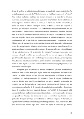 11
deixar de ser feita no início desta sequência para ser transferida para o seu desfecho. Na
verdade, enquanto na versão da IV Crónica, como se viu (E depois desto…), a “estória”
final contada explicita a maldição em abertura (cumpriu-se a maldição “e foi desta
maneira”), na narrativa posterior, conta-se primeiro essa “estória” (Conta a história…),
numa sequência narrativa idêntica às outras, e só depois do desastre consumado, já
depois da prisão de Afonso Henriques, se diz, no final: “E entom foi comprida a
maldição que lhe lançou sua madre…” Se a referência à maldição se mantém, pois, no
texto de 1344, a forma narrativa torna-a mais branda, sublinhando sobretudo o texto a
série de acasos e azares que conduzem ao desfecho trágico, e que explicam, também
eles, esse desfecho. Assim, se a maldição se cumpre, o episódio deixa de ser colocado
imediatamente sob o seu signo, no movimento aparentemente “racionalista” de que
falámos antes. O narrador deste texto posterior substitui, aliás, à narrativa relativamente
neutra dos acontecimentos feita pelo primeiro, uma narrativa com maior folgo retórico,
a qual, ampliando os pormenores, não se esquece de acentuar a bravura e heroicidade do
rei, que sai rijamente da vila ao encontro dos inimigos “como aquele que era o mais
valente e esforçado cavaleiro que se podia saber” (e por isso não repara no ferrolho, o
que é “natural”). Seja como for, é evidente que o desastre de Badajoz, como sequência
final, funciona em ambas as narrativas, como dissemos, como epílogo implicitamente
moral: os erros pagam-se, o acaso é uma das formas inevitáveis da justiça divina, a que
nem os mais fortes escapam.
Não penso, pois, ao contrário de António José Saraiva, que estas duas narrativas
primitivas sobre Afonso Henriques sejam assim tão incongruentes no modo como
“cosem” os vários retalhos de que partiram, nomeadamente os relativos à tradição
cavaleiresca e à tradição monástica. Na verdade, a figura de Afonso Henriques que
nelas se desenha tem uma lógica diacrónica, ou seja, a narrativa acompanha um
percurso que vai da imprudência e excesso de confiança juvenis (patentes no seu
comportamento na batalha de S. Mamede), à arrogância do conquistador e do chefe do
bando de cavaleiros vitoriosos (na prisão da mãe e na “estória” do bispo negro), até à
sensatez do homem maduro (no apoio às ordens militares e outras actividades civis e na
sua piedade na fundação de mosteiros) e onde se sublinham igualmente as suas
qualidades de arguto estratega (especialmente no relato da conquista de Santarém, da
segunda narrativa). O desastre de Badajoz fecha tragicamente o ciclo, como vimos. Mas
deve notar-se que, mesmo aqui, não é nunca na figura do derrotado que Afonso
 