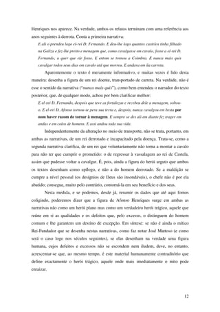 12
Henriques nos aparece. Na verdade, ambos os relatos terminam com uma referência aos
anos seguintes à derrota. Conta a primeira narrativa:
E ali o prendeu logo el-rei D. Fernando. E deu-lhe logo quantos castelos tinha filhado
na Galiza e fez-lhe preito e menagem que, como cavalgasse em cavalo, fosse a el-rei D.
Fernando, u quer que ele fosse. E entom se tornou a Coimbra. E nunca mais quis
cavalgar todos seus dias em cavalo atá que morreu. E andava em ũa carreta.
Aparentemente o texto é meramente informativo, e muitas vezes é lido desta
maneira: desenha a figura de um rei doente, transportado de carreta. Na verdade, não é
esse o sentido da narrativa (“nunca mais quis”), como bem entendeu o narrador do texto
posterior, que, de qualquer modo, achou por bem clarificar melhor:
E el-rei D. Fernando, despois que teve as fortalezas e recebeu dele a menagem, soltou-
o. E el-rei D. Afonso tornou-se pera sua terra e, despois, nunca cavalgou em besta por
nom haver razom de tornar à menagem. E sempre se des ali em diante fez trager em
andas e em colos de homens. E assi andou toda sua vida.
Independentemente da alteração no meio de transporte, não se trata, portanto, em
ambas as narrativas, de um rei derrotado e incapacitado pela doença. Trata-se, como a
segunda narrativa clarifica, de um rei que voluntariamente não torna a montar a cavalo
para não ter que cumprir o prometido: o de regressar à vassalagem ao rei de Castela,
assim que pudesse voltar a cavalgar. É, pois, ainda a figura do herói arguto que ambos
os textos desenham como epílogo, e não a do homem derrotado. Se a maldição se
cumpre a nível pessoal (os desígnios de Deus são insondáveis), o chefe não é por ela
abatido; consegue, muito pelo contrário, contorná-la em seu benefício e dos seus.
Nesta medida, e se podemos, desde já, resumir os dados que até aqui fomos
coligindo, poderemos dizer que a figura de Afonso Henriques surge em ambas as
narrativas não como um herói plano mas como um verdadeiro herói trágico, aquele que
reúne em si as qualidades e os defeitos que, pelo excesso, o distinguem do homem
comum e lhe garantem um destino de excepção. Em síntese: se não é ainda o mítico
Rei-Fundador que se desenha nestas narrativas, como faz notar José Mattoso (e como
será o caso logo nos séculos seguintes), se elas desenham na verdade uma figura
humana, cujos defeitos e excessos não se escondem nem iludem, deve, no entanto,
acrescentar-se que, ao mesmo tempo, é este material humanamente contraditório que
define exactamente o herói trágico, aquele onde mais imediatamente o mito pode
enraizar.
 