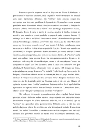 13
Passemos agora às pequenas narrativas dispersas nos Livros de Linhagens e
provenientes de tradições familiares, onde a figura de Afonso Henriques nos aparece
com traços ligeiramente diferentes. São “estórias” muito curiosas, porque nos
apresentam uma face mais quotidiana da figura do rei. Resumo brevemente as duas
principais. Numa delas vemos Afonso Henriques hospedado em casa de D. Gonçalo de
Sousa de Unhão e “doneando-lhe” a mulher à hora de almoço. Surpreendendo os dois,
D. Gonçalo, depois de rapar o cabelo à consorte, remete-a à família, montada ao
contrário num sendeiro, e perante as chufas e apupos de todos os moços da casa. “E
entom foi rei D. Afonso mui bravo” como conta a “estória”; travando um diálogo azedo
com D. Gonçalo (sigo a versão do Livro Velho, mais concisa), diz-lhe o rei: “Por muito
menos que isto cegou o meu avô o vosso” (esta história é, de facto, contada numa outra
curta narrativa do Livro Velho); ao que responde D. Gonçalo: “Senhor, nom metades em
esso mentes; ca o cegou a grã torto e morreu por ende a grã direito” (no que é, como
se entende, uma ameaça velada, mas nem por isso menos efectiva). E a “estória” acaba
aqui, sem qualquer outra resposta do rei. Na outra pequena narrativa dos Livros de
Linhagens onde surge D. Afonso Henriques, vemos o rei comendo em Coimbra na
companhia de alguns dos seus cavaleiros, entre os quais dois familiares seus por
afinidade, D. Sancho Nunes, referenciado como seu genro, e D. Gonçalo de Sousa,
referenciado como marido da sua neta15
, e ainda D. Fernão Mendes, o Bravo, senhor de
Bragança. Este último torna-se motivo de chacota por parte do grupo próximo do rei,
em razão de “ũa pouca de nata que (lhe) caíra pela barva”. Reagindo mal a esses risos,
segue-se a ira do despeitado senhor de Bragança contra o rei e os seus fidalgos, só
aplacada, segundo reza a “estória” quando este finalmente cede e lhe dá a própria filha
(que subtrai ao legítimo marido, Sancho Nunes) e as terras de D. Gonçalo de Sousa,
obtendo assim o desagravo contra os dois cavaleiros “chufadores”.
Não podemos, obviamente, pronunciarmo-nos sobre a verdade factual destes
pequenos relatos, ainda que ambos retratem comportamentos que não seriam talvez
inverosímeis na figura de Afonso Henriques: refiro-me, não à sua reacção (que as
“estórias” não apresentam como particularmente brilhante, como se vê), mas aos
próprios factos na origem dos episódios, ou seja, à tentativa de sedução de uma dona
casada “nas barbas” do marido e à chacota com um cavaleiro um pouco mais rústico (e
cavaleiro esse que outras histórias do mesmo Livro de Linhagens apresentam, aliás,
15
De facto, parece que D. Sancho Nunes e D. Gonçalo de Sousa seriam respectivamente cunhado e genro
de Afonso Henriques (o último, através de uma filha bastarda).
 