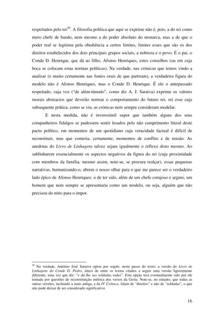 16
respeitados pelo rei20
. A filosofia política que aqui se exprime não é, pois, a do rei como
mero chefe de bando, nem mesmo a do poder absoluto do monarca, mas a de que o
poder real se legitima pela obediência a certos limites, limites esses que são os dos
direitos estabelecidos dos dois principais grupos sociais, a nobreza e o povo. É o pai, o
Conde D. Henrique, que dá ao filho, Afonso Henriques, estes conselhos (ou em cuja
boca se colocam estas normas políticas). Na verdade, nas crónicas que temos vindo a
analisar (e muito certamente nas fontes orais de que partiram), a verdadeira figura do
modelo não é Afonso Henriques, mas o Conde D. Henrique. É ele o antepassado
respeitado, cuja voz (“de além-túmulo”, como diz A. J. Saraiva) exprime os valores
morais abstractos que deverão nortear o comportamento do futuro rei, rei esse cuja
subsequente prática, como se viu, as crónicas nem sempre consideram modelar.
E nesta medida, não é inverosímil supor que também alguns dos seus
companheiros fidalgos se pudessem sentir lesados pelo não cumprimento literal deste
pacto político, em momentos de um quotidiano cuja veracidade factual é difícil de
reconstituir, mas que conteria, certamente, momentos de conflito e de tensão. As
anedotas do Livro de Linhagens talvez sejam igualmente o reflexo disto mesmo. Ao
sublinharem essencialmente os aspectos negativos da figura do rei (cuja proximidade
com membros da família, mesmo assim, note-se, se procura realçar), essas pequenas
narrativas, humanizando-o, abrem o nosso olhar para o que me parece ser o verdadeiro
lado épico de Afonso Henriques: o de ter sido, além de um chefe corajoso e arguto, um
homem que nem sempre se apresentaria como um modelo, ou seja, alguém que não
precisou do mito para o impor.
20
Na verdade, António José Saraiva optou por seguir, neste passo do texto, a versão do Livro de
Linhagens do Conde D. Pedro, único de entre os textos citados a seguir uma versão ligeiramente
diferente, uma vez que diz: “e dá-lhe sas soldadas todas”. Esta opção terá eventualmente sido por ele
tomada por questões de reconstituição métrica dos versos da Gesta. Note-se, no entanto, que todas as
outras versões, incluindo a mais antiga, a da IV Crónica, falam de “direitos” e não de “soldadas”, o que
não pode deixar de ser considerado significativo.
 
