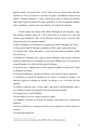 4
pequeno estudo, acrescentarei dois ou três curtos textos de carácter muito diferente,
dispersos no Livro de Linhagens e inseridos no grupo a que Mattoso chama (na sua
edição8
) “tradições familiares”, e onde a figura do rei surge no contexto de histórias
sobre outras figuras da nobreza do tempo, geralmente na forma de pequenas anedotas
sobre o quotidiano. Vejamos, pois, mais de perto, este conjunto de narrativas.
Os dois relatos mais longos sobre Afonso Henriques de que dispomos, a que,
para facilitar, chamarei apenas IV e III Crónicas Breves de Santa Cruz, têm uma
estrutura geral semelhante e duas ou três diferenças maiores. Assim, a narrativa mais
antiga desenrola-se nos seguintes módulos:
(1) breve introdução, com referência ao casamento do Conde D. Henrique e D. Teresa;
(2) discurso do Conde D. Henrique, moribundo, ao filho, morte e enterro do mesmo;
(3) confronto entre Afonso Henriques e a mãe (com intervenção do padrasto, Fernão
Peres de Trava);
(4) batalha de S. Mamede, com a fuga de Afonso Henriques, num primeiro momento,
seguida da intervenção de um ajudante, no caso Soeiro Mendes, que o faz regressar ao
campo de batalha, e da vitória final das tropas do príncipe;
(5) prisão da mãe e maldição desta ao filho, seguida do pedido de auxílio de D. Teresa
ao imperador de Castela;
(6) invasão do imperador e recontro de Valdevez, com a derrota e fuga do imperador;
(7) referência ao controle do território por D. Afonso e à batalha de Ourique, com
indicação explícita da mudança de estatuto, de príncipe a rei, e das armas do reino
(quinas);
(8) narrativa conhecida como “o bispo negro”, que relata os desentendimentos entre o
rei e o Papa, por ocasião da nomeação de um novo bispo para Coimbra;
(9) casamento do rei com D. Mafalda;
(10) actividades civis do rei: ordens e mosteiros criados;
(11) fundação miraculosa do mosteiro de Alcobaça, relacionada com a conquista de
Santarém;
(12) breves referências às conquistas de Lisboa (com a criação de S. Vicente de Fora) e
de Évora;
(13) apreciação geral do rei;
8
Narrativas dos Livros de Linhagens, Lisboa IN/CM, 1983, ou Círculo de Leitores.
 