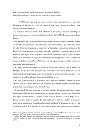 5
(14) cumprimento da maldição materna – desastre de Badajoz;
(15) breve referência à morte do rei e localização do seu túmulo.
A III Crónica (que será um pouco posterior, pois, e que, lembre-se, é um texto
idêntico ao da Crónica de 1344) tem, como se disse, uma estrutura semelhante, mas
com as seguintes diferenças:
- na sequência relativa à batalha de S. Mamede (4, em cima), o ajudante que obriga o
príncipe a regressar ao campo de batalha deixa de ser Sueiro Mendes, e passa a ser Egas
Moniz.
- Isto possibilita que, no seguimento da sequência 6 (derrota e fuga do imperador depois
do recontro de Valdevez), seja introduzido um outro módulo, que narra uma nova
invasão do mesmo imperador, o cerco deste a Guimarães, e uma nova intervenção de
Egas Moniz, que consegue convencer o imperador a pôr fim a esse cerco; segue-se uma
conversa entre Egas Moniz e Afonso Henriques e finalmente a ida a Toledo de Egas
Moniz, com a mulher e os filhos, no cumprimento de uma promessa feita ao imperador
(numa lenda bem conhecida). A III Crónica introduz, pois, aqui um episódio totalmente
ausente do texto mais antigo.
- A crónica retoma em seguida a sequência da narrativa anterior, com a batalha de
Ourique, de que faz uma descrição mais detalhada (como mais detalhadas são as
referências às armas portuguesas, no caso juntando às quinas os escudos, as cruzes e os
dinheiros), seguida igualmente da sequência do bispo negro.
- No final desta sequência, é introduzida uma outra nova sequência ausente do texto
anterior, que é o relato detalhado da conquista de Santarém (depois de uma breve
referência à conquista de Leiria e Torres Novas).
- O resto da III Crónica apresenta as mesmas matérias da anterior, mas numa ordem
ligeiramente diferente, com as conquistas em primeiro lugar e muito mais detalhadas
(são agora referidas Lisboa, Alenquer, Sintra, Almada, Palmela, Alcácer, Beja, Évora,
Elvas, Moura e Serpa9
), seguidas das actividades civis relativas a ordens e mosteiros
(mas sem a sequência da fundação milagrosa de Alcobaça10
), do casamento do rei e da
apreciação global. A III Crónica de Santa Cruz termina aqui, mas no texto semelhante
9
Uma parte significativa destas referências surgem também já na versão do Livro de Linhagens do Conde
D. Pedro, que, como se vê, não segue textualmente o texto da IV Crónica.
10
Talvez por lapso, António José Saraiva diz que este relato só surge posteriormente, na Crónica de
1344. Na verdade, ele surge exactamente na versão mais antiga e está ausente da versão da Crónica de
1344.
 