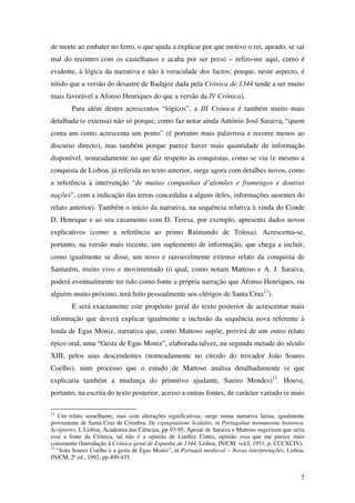 7
de morte ao embater no ferro, o que ajuda a explicar por que motivo o rei, apeado, se sai
mal do recontro com os castelhanos e acaba por ser preso – refiro-me aqui, como é
evidente, à lógica da narrativa e não à veracidade dos factos; porque, neste aspecto, é
nítido que a versão do desastre de Badajoz dada pela Crónica de 1344 tende a ser muito
mais favorável a Afonso Henriques do que a versão da IV Crónica).
Para além destes acrescentos “lógicos”, a III Crónica é também muito mais
detalhada (e extensa) não só porque, como faz notar ainda António José Saraiva, “quem
conta um conto acrescenta um ponto” (é portanto mais palavrosa e recorre menos ao
discurso directo), mas também porque parece haver mais quantidade de informação
disponível, nomeadamente no que diz respeito às conquistas, como se viu (e mesmo a
conquista de Lisboa, já referida no texto anterior, surge agora com detalhes novos, como
a referência à intervenção “de muitas companhas d’alemães e framengos e doutras
nações”, com a indicação das terras concedidas a alguns deles, informações ausentes do
relato anterior). Também o início da narrativa, na sequência relativa à vinda do Conde
D. Henrique e ao seu casamento com D. Teresa, por exemplo, apresenta dados novos
explicativos (como a referência ao primo Raimundo de Tolosa). Acrescenta-se,
portanto, na versão mais recente, um suplemento de informação, que chega a incluir,
como igualmente se disse, um novo e razoavelmente extenso relato da conquista de
Santarém, muito vivo e movimentado (o qual, como notam Mattoso e A. J. Saraiva,
poderá eventualmente ter tido como fonte a própria narração que Afonso Henriques, ou
alguém muito próximo, terá feito pessoalmente aos clérigos de Santa Cruz11
).
E será exactamente este propósito geral do texto posterior de acrescentar mais
informação que deverá explicar igualmente a inclusão da sequência nova referente à
lenda de Egas Moniz, narrativa que, como Mattoso supõe, provirá de um outro relato
épico oral, uma “Gesta de Egas Moniz”, elaborada talvez, na segunda metade do século
XIII, pelos seus descendentes (nomeadamente no círculo do trovador João Soares
Coelho), num processo que o estudo de Mattoso analisa detalhadamente (e que
explicaria também a mudança do primitivo ajudante, Sueiro Mendes)12
. Houve,
portanto, na escrita do texto posterior, acesso a outras fontes, de carácter variado (e mais
11
Um relato semelhante, mas com alterações significativas, surge numa narrativa latina, igualmente
proveniente de Santa Cruz de Coimbra, De expugnatione Scalabis, in Portugaliae monumenta historica.
Scriptores, I, Lisboa, Academia das Ciências, pp 93-95. Apesar de Saraiva e Mattoso sugerirem que seria
essa a fonte da Crónica, tal não é a opinião de Lindley Cintra, opinião essa que me parece mais
consistente (Introdução à Crónica geral de Espanha de 1344, Lisboa, IN/CM, vol.I, 1951, p. CCCXCIV).
12
“João Soares Coelho e a gesta de Egas Moniz”, in Portugal medieval – Novas interpretações, Lisboa,
IN/CM, 2ª ed., 1992, pp.409-435.
 
