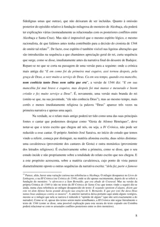 8
fidedignas umas que outras), que não deixaram de ser incluídas. Quanto à omissão
posterior do episódio relativo à fundação milagrosa do mosteiro de Alcobaça, ela poderá
ter explicações várias (nomeadamente as relacionadas com os posteriores conflitos entre
Alcobaça e Santa Cruz). Mas não é impossível que o mesmo espírito lógico, e mesmo
racionalista, de que falámos antes tenha contribuído para a decisão do cronista de 1344
de omitir tal relato13
. De facto, esse espírito é também visível nas ligeiras alterações que
são introduzidas na sequência a que chamámos apreciação geral do rei, curta sequência
que surge, como se disse, imediatamente antes da narrativa final do desastre de Badajoz.
Repare-se no que se corta na passagem de uma versão para a seguinte: onde a crónica
mais antiga diz “E em como foi da primeira mui esquivo, assi tornou despois, pela
graça de Deus, a seer muito a serviço de Deus. Ca em seu tempo, quando era mancebo,
nom conhicia tanto Deus nem sabia que era”, a versão de 1344 diz: “E em sua
mancebia foi mui bravo e esquivo, mas despois foi mui manso e mesurado e boom
cristão e fez muito serviço a Deus”. É, novamente, uma versão mais branda do rei
(omite-se que, na sua juventude, “ele não conhecia Deus”), mas ao mesmo tempo, mais
cortês e menos imediatamente religiosa (a palavra “Deus” aparece três vezes na
primeira narrativa e apenas uma aqui).
Na verdade, se o relato mais antigo poderá ter tido como uma das suas principais
fontes o cantar que poderemos designar como “Gesta de Afonso Henriques”, deve
notar-se que o texto escrito que chegou até nós, ou seja, a IV Crónica, não pode ser
reduzido a esse cantar. O próprio António José Saraiva, no início do estudo que temos
vindo a referir, começa por distinguir, na matéria afonsina escrita, duas séries distintas:
uma cavaleiresca (proveniente dos cantares de Gesta) e outra monástica (proveniente
dos letrados religiosos). É exclusivamente sobre a primeira, como se disse, que o seu
estudo incide e não propriamente sobre a totalidade do relato escrito que nos chegou. E
a este propósito acrescenta, sobre a matéria cavaleiresca, cujo ponto de vista parece
diametralmente oposto a outras sequências da narrativa escrita: “dela faz parte o famoso
13
Parece, aliás, haver uma variação curiosa nas referências a Alcobaça. O milagre desaparece no Livro de
Linhagens, e na III Crónica (ou Crónica de 1344), onde se diz apenas sucintamente, depois de se referir a
fundação do mosteiro: “e ofereceu-o a Sam Bernaldo, que era abade de Craraval. Mas na versão da
própria Crónica de 1344 (e não no texto da III Crónica de Santa Cruz que temos vindo a seguir) diz-se
ainda, numa clara referência ao milagre desaparecido do texto: E segundo openiom d’alguns, dizem que
este rei dom Afonso havia grande devoção nas orações de S. Bernardo. E que por esto lhe dava Deus
tantas boas andanças contra os mouros”. A anterior narrativa deixa portanto aqui ainda alguns vestígios,
mesmo se o milagre que nela se narrava é reduzido à “opinião de alguns” (que não será exactamente a do
narrador). Como se vê, apesar dos textos serem muito semelhantes, a III Crónica não segue literalmente o
texto de 1344 (como se disse, uma possível explicação para esta secura do texto copiado em Coimbra
poderá relacionar-se com os arrastados conflitos posteriores entre os dois mosteiros).
 