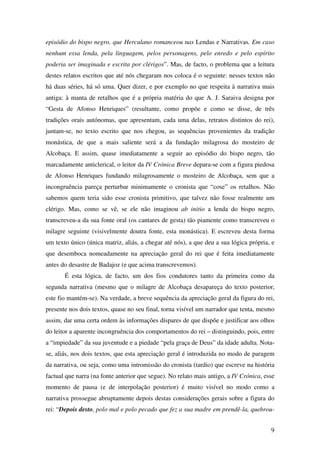 9
episódio do bispo negro, que Herculano romanceou nas Lendas e Narrativas. Em caso
nenhum essa lenda, pela linguagem, pelos personagens, pelo enredo e pelo espírito
poderia ser imaginada e escrita por clérigos”. Mas, de facto, o problema que a leitura
destes relatos escritos que até nós chegaram nos coloca é o seguinte: nesses textos não
há duas séries, há só uma. Quer dizer, e por exemplo no que respeita à narrativa mais
antiga: à manta de retalhos que é a própria matéria do que A. J. Saraiva designa por
“Gesta de Afonso Henriques” (resultante, como propõe e como se disse, de três
tradições orais autónomas, que apresentam, cada uma delas, retratos distintos do rei),
juntam-se, no texto escrito que nos chegou, as sequências provenientes da tradição
monástica, de que a mais saliente será a da fundação milagrosa do mosteiro de
Alcobaça. E assim, quase imediatamente a seguir ao episódio do bispo negro, tão
marcadamente anticlerical, o leitor da IV Crónica Breve depara-se com a figura piedosa
de Afonso Henriques fundando milagrosamente o mosteiro de Alcobaça, sem que a
incongruência pareça perturbar minimamente o cronista que “cose” os retalhos. Não
sabemos quem teria sido esse cronista primitivo, que talvez não fosse realmente um
clérigo. Mas, como se vê, se ele não imaginou ab initio a lenda do bispo negro,
transcreveu-a da sua fonte oral (os cantares de gesta) tão piamente como transcreveu o
milagre seguinte (visivelmente doutra fonte, esta monástica). E escreveu desta forma
um texto único (única matriz, aliás, a chegar até nós), a que deu a sua lógica própria, e
que desemboca nomeadamente na apreciação geral do rei que é feita imediatamente
antes do desastre de Badajoz (e que acima transcrevemos).
É esta lógica, de facto, um dos fios condutores tanto da primeira como da
segunda narrativa (mesmo que o milagre de Alcobaça desapareça do texto posterior,
este fio mantém-se). Na verdade, a breve sequência da apreciação geral da figura do rei,
presente nos dois textos, quase no seu final, torna visível um narrador que tenta, mesmo
assim, dar uma certa ordem às informações díspares de que dispõe e justificar aos olhos
do leitor a aparente incongruência dos comportamentos do rei – distinguindo, pois, entre
a “impiedade” da sua juventude e a piedade “pela graça de Deus” da idade adulta. Nota-
se, aliás, nos dois textos, que esta apreciação geral é introduzida no modo de paragem
da narrativa, ou seja, como uma intromissão do cronista (tardio) que escreve na história
factual que narra (na fonte anterior que segue). No relato mais antigo, a IV Crónica, esse
momento de pausa (e de interpolação posterior) é muito visível no modo como a
narrativa prossegue abruptamente depois destas considerações gerais sobre a figura do
rei: “Depois desto, polo mal e polo pecado que fez a sua madre em prendê-la, quebrou-
 