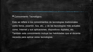 Conocimiento Tecnológico.
Este se refiere a los conocimientos de tecnologías tradicionales
como libros, pizarrón, tiza, etc., y de las tecnologías más actuales
como, Internet y sus aplicaciones, dispositivos digitales, etc.
También este conocimiento incluye las habilidades que el docente
necesita para aplicar estas tecnologías.
 
