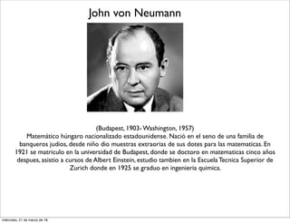 John von Neumann
(Budapest, 1903- Washington, 1957)
Matemático húngaro nacionalizado estadounidense. Nació en el seno de una familia de
banqueros judios, desde niño dio muestras extraorias de sus dotes para las matematicas. En
1921 se matriculo en la universidad de Budapest, donde se doctoro en matematicas cinco años
despues, asistio a cursos de Albert Einstein, estudio tambien en la Escuela Tecnica Superior de
Zurich donde en 1925 se graduo en ingenieria quimica.
miércoles, 21 de marzo de 18
 