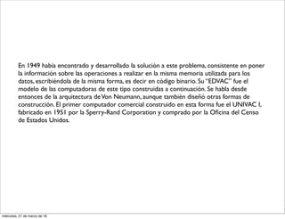En 1949 había encontrado y desarrollado la solución a este problema, consistente en poner
la información sobre las operaciones a realizar en la misma memoria utilizada para los
datos, escribiéndola de la misma forma, es decir en código binario. Su “EDVAC” fue el
modelo de las computadoras de este tipo construidas a continuación. Se habla desde
entonces de la arquitectura deVon Neumann, aunque también diseñó otras formas de
construcción. El primer computador comercial construido en esta forma fue el UNIVAC I,
fabricado en 1951 por la Sperry-Rand Corporation y comprado por la Oﬁcina del Censo
de Estados Unidos.
miércoles, 21 de marzo de 18
 