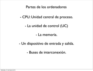 Partes de los ordenadores
- CPU: Unidad central de proceso.
- La unidad de control (UC)
- La memoria.
- Un dispositivo de entrada y salida.
- Buses de interconexión.
miércoles, 21 de marzo de 18
 