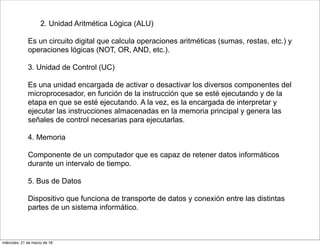 2. Unidad Aritmética Lógica (ALU)
Es un circuito digital que calcula operaciones aritméticas (sumas, restas, etc.) y
operaciones lógicas (NOT, OR, AND, etc.).
3. Unidad de Control (UC)
Es una unidad encargada de activar o desactivar los diversos componentes del
microprocesador, en función de la instrucción que se esté ejecutando y de la
etapa en que se esté ejecutando. A la vez, es la encargada de interpretar y
ejecutar las instrucciones almacenadas en la memoria principal y genera las
señales de control necesarias para ejecutarlas.
4. Memoria
Componente de un computador que es capaz de retener datos informáticos
durante un intervalo de tiempo.
5. Bus de Datos
Dispositivo que funciona de transporte de datos y conexión entre las distintas
partes de un sistema informático.
miércoles, 21 de marzo de 18
 