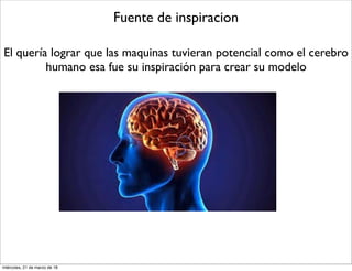 Fuente de inspiracion
El quería lograr que las maquinas tuvieran potencial como el cerebro
humano esa fue su inspiración para crear su modelo
miércoles, 21 de marzo de 18
 