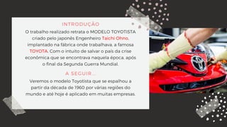 INTRODUÇÃO
O trabalho realizado retrata o MODELO TOYOTISTA
criado pelo japonês Engenheiro Taichi Ohno,
implantado na fábrica onde trabalhava, a famosa
TOYOTA. Com o intuito de salvar o país da crise
econômica que se encontrava naquela época, após
o final da Segunda Guerra Mundial.
A SEGUIR...
Veremos o modelo Toyotista que se espalhou a
partir da década de 1960 por várias regiões do
mundo e até hoje é aplicado em muitas empresas.
 