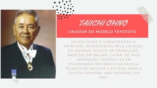 TAIICHI OHNO
CRIADOR DO MODELO TAYOTISTA
TAIICHI OHNO É CONSIDERADO O
PRINCIPAL RESPONSÁVEL PELA CRIAÇÃO
DO SISTEMA TOYOTA DE PRODUÇÃO.
NASCIDO EM DALIAN, CHINA, DE PAIS
JAPONESES, FORMOU-SE EM
ENGENHARIA MECÂNICA NA ESCOLA
TÉCNICA DE NAGOYA E ENTROU PARA A
TOYOTA SPINNING AND WEARING EM
1932.
 