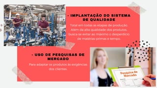 - IMPLANTAÇÃO DO SISTEMA
DE QUALIDADE
Total em todas as etapas de produção.
Além da alta qualidade dos produtos,
busca-se evitar ao máximo o desperdício
de matérias-primas e tempo.
- USO DE PESQUISAS DE
MERCADO
Para adaptar os produtos às exigências
dos clientes.
 