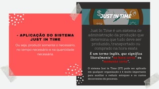 - APLICAÇÃO DO SISTEMA
JUST IN TIME
Ou seja, produzir somente o necessário,
no tempo necessário e na quantidade
necessária.
Just In Time é um sistema de
administração da produção que
determina que tudo deve ser
produzido, transportado ou
comprado na hora exata
É um termo inglês, que significa
literalmente “na hora certa” ou
"momento certo".
O sistema Just in Time (JIT) pode ser aplicado
em qualquer organização e é muito importante
para auxiliar a reduzir estoques e os custos
decorrentes do processo.
 