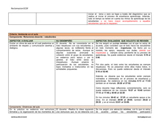 ReclamacionECDF
idelfonso BELLOJULIO Ibelloj@gmail.com
iniciar el tema y esto se logra a través del diagnóstico que se
realiza al iniciar el proceso de enseñanza aprendizaje. Además,
todo el tiempo se tienen en cuenta los ritmos de aprendizaje de los
estudiantes y se hace mayor acompañamiento a aquellos
estudiantes que así lo requieren.
Criterio: Ambiente en el aula
Componente: Relaciones docente - estudiantes
ASPECTOS A EVALUAR SU DESEMPEÑO ASPECTOS EVALUADOS QUE SOLICITO SE REVISEN
Existe un clima de aula en el cual predomina un
ambiente de respeto y comunicación asertiva y
dialógica.
El docente: -No es consistente en el
trato respetuoso con sus estudiantes y,
algunas veces, es indiferente frente al
comportamiento de estos. -Aunque en
algunas ocasiones promueve la
cohesión entre el grupo de estudiantes,
se evidencia poco apoyo y por lo
general, el trato entre estos es
irrespetuoso. -Aunque propicia la
participación de los estudiantes, no
logra motivarlos e involucrarlos en las
actividades propuestas.
Se me asignó un puntaje mínimo con el que no estoy de
acuerdo, pues considero que el trato hacia los estudiantes
en todo momento es respetuoso, los llamo por su
nombre, los apoyo, respondo sus dudas, atiendo sus
inquietudes y siempre estoy pendiente de su proceso de
aprendizaje. Se puede evidenciar desde el intervalo 5:18 al
5:40.
Por otra parte, el trato entre los estudiantes es siempre
respetuoso. No se presentan entre ellos malos tratos, ni
discusiones. Esto se puede evidenciar desde el intervalo
5:18 al 52:40.
Además se observa que los estudiantes están siempre
motivados e interesados en el proceso de enseñanza y
aprendizaje. Se evidencia en los minutos 6:13 al 11:43
también en el intervalo 20:28 al 27:52.
Como docente hago reflexiones constantemente, esto se
puede evidenciar en los minutos 19:27 al 19:40 también
17:15 al 17:48 y 30:40 al 32:38
En los minutos 36:42 al 37:25 un estudiante apoya a los
otros. En el intervalo 29:00 al 29:05, también 29:22 al
29:35 y en el minuto 33:01 al 33:09.
Componente: Dinámicas del aula
En la práctica se evidencia una estructura
formativa y la organización de los momentos de
El docente: -Realiza la clase siguiendo
una estructura que no se relaciona con
Se me asignó una valoración mínima, con lo que no estoy
de acuerdo porque los estudiantes participaron
 