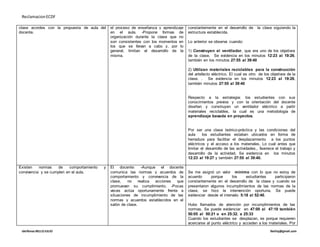 ReclamacionECDF
idelfonso BELLOJULIO Ibelloj@gmail.com
clase acordes con la propuesta de aula del
docente.
el proceso de enseñanza y aprendizaje
en el aula. -Propone formas de
organización durante la clase que no
son consistentes con los momentos en
los que se llevan a cabo y, por lo
general, limitan el desarrollo de la
misma.
constantemente en el desarrollo de la clase siguiendo la
estructura establecida.
Lo anterior se observa cuando:
1) Construyen el ventilador, que era uno de los objetivos
de la clase. Se evidencia en los minutos 12:23 al 19:26,
también en los minutos 27:55 al 39:40
2) Utilizan materiales reciclables para la construcción
del artefacto eléctrico. El cual es otro de los objetivos de la
clase. . Se evidencia en los minutos 12:23 al 19:26,
también minutos 27:55 al 39:40
Respecto a la estrategia: los estudiantes con sus
conocimientos previos y con la orientación del docente
diseñan y construyen un ventilador eléctrico a partir
materiales reciclables, la cual es una metodología de
aprendizaje basada en proyectos.
Por ser una clase teórico-práctica y las condiciones del
aula los estudiantes estaban ubicados en forma de
herradura para facilitar el desplazamiento a los puntos
eléctricos y el acceso a los materiales. Lo cual antes que
limitar el desarrollo de las actividades,, favorece el trabajo y
desarrollo de la actividad. Se evidencia en los minutos
12:23 al 19:27 y también 27:55 al 39:40.
Existen normas de comportamiento y
convivencia y se cumplen en el aula.
El docente: -Aunque el docente
comunica las normas y acuerdos de
comportamiento y convivencia de la
clase, no realiza acciones que
promuevan su cumplimiento. -Pocas
veces actúa oportunamente frente a
situaciones de incumplimiento de las
normas y acuerdos establecidos en el
salón de clase.
Se me asignó un valor mínimo con lo que no estoy de
acuerdo porque los estudiantes participaron
constantemente en el desarrollo de la clase y cuando se
presentaron algunos incumplimientos de las normas de la
clase, se hizo la intervención oportuna. Se puede
evidenciar desde el intervalo 5:18 al 52:40.
Hubo llamados de atención por incumplimientos de las
normas. Se puede evidenciar en 47:00 al 47:10 también
50:05 al 50:21 o en 25:32. a 25:33
Cuando los estudiantes se desplazan, es porque requieren
acercarse al punto eléctrico y acceden a los materiales. Por
 