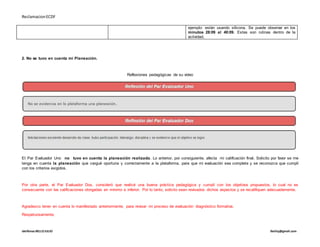 ReclamacionECDF
idelfonso BELLOJULIO Ibelloj@gmail.com
ejemplo: están usando silicona. Se puede observar en los
minutos 28:09 al 40:09. Estas son rutinas dentro de la
actividad.
2. No se tuvo en cuenta mi Planeación.
Reflexiones pedagógicas de su video
El Par Evaluador Uno no tuvo en cuenta la planeación realizada. Lo anterior, por consiguiente, afecta mi calificación final. Solicito por favor se me
tenga en cuenta la planeación que cargué oportuna y correctamente a la plataforma, para que mi evaluación sea completa y se reconozca que cumplí
con los criterios exigidos.
Por otra parte, el Par Evaluador Dos, consideró que realicé una buena práctica pedagógica y cumplí con los objetivos propuestos, lo cual no es
consecuente con las calificaciones otorgadas en mínimo e inferior. Por lo tanto, solicito sean revisados dichos aspectos y se recalifiquen adecuadamente.
Agradezco tener en cuenta lo manifestado anteriormente, para revisar mi proceso de evaluación diagnóstico formativa.
Respetuosamente,
 