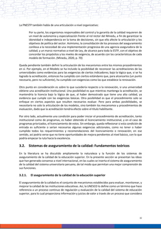 32
La PNESTP también habla de una articulación a nivel organizativo:
Por su parte, los organismos responsables del control y la garantía de la calidad requieren de
un nivel de autonomía y especialización frente al rol rector del Minedu, a fin de garantizar la
idoneidad e independencia en la toma de decisiones, sin que ello afecte la articulación y los
objetivos de política del sector. Asimismo, la consolidación de los procesos del aseguramiento
conlleva a la necesidad de una implementación progresiva de una agencia aseguradora de la
calidad, y un marco normativo a nivel de Ley, de alcance para toda la ESTP, con el objetivo de
concordar los propósitos y los niveles de exigencia, de acuerdo con las características de cada
modelo de formación. (Minedu, 2020, p. 70)
Queda pendiente también definir la articulación de los mecanismos entre los mismos procedimientos
en sí. Por ejemplo, en el Modelo se ha incluido la posibilidad de reconocer las acreditaciones de las
universidades como evidencias para las exigencias de ciertos indicadores; bajo la lógica que, si se ha
logrado la acreditación, entonces ha cumplido con ciertos estándares que, para alcanzarlos (un punto
necesario, pero no suficiente), ha cumplido con exigencias como las que establece la renovación.
Otro punto en consideración es sobre lo que sucedería respecto a la renovación, si una universidad
obtiene una acreditación institucional. Una posibilidad es que mientras mantenga la acreditación, se
mantendría la licencia bajo la lógica de que, al haber demostrado que tiene una alta calidad, ya
evidencia que cumple con las exigencias básicas. Otra posibilidad es que el procedimiento solo se
enfoque en ciertos aspectos que resulten necesarios evaluar. Pero para ambas posibilidades, se
necesitaría no solo la articulación de los modelos, sino también los mecanismos y procedimientos de
evaluación, dado que la acreditación tendría efecto sobre el título habilitante.
Por otro lado, actualmente una condición para poder iniciar el procedimiento de acreditación, tanto
institucional como de programas, es haber obtenido el licenciamiento institucional, y en el caso de
programas priorizados, el licenciamiento de estos. Sin embargo, queda reflexionar si esta condición de
entrada es suficiente o serían necesarias algunas exigencias adicionales, como no tener o haber
cumplido todos los requerimientos y recomendaciones del licenciamiento o renovación; en ese
sentido, así podría verse que no tiene oportunidades de mejora pendientes al nivel básico, con lo que
podría empezar la ruta hacia la excelencia.
3.2. Sistemas de aseguramiento de la calidad: Fundamentos teóricos
En la literatura se ha discutido ampliamente la naturaleza y la función de los sistemas de
aseguramiento de la calidad de la educación superior. En la presente sección se presentan las ideas
que han generado consenso a nivel internacional, en las cuales se inserta el sistema de aseguramiento
de la calidad del sistema universitario peruano, de tal modo que permitan una mejor comprensión de
sus funciones.
3.2.1. El aseguramiento de la calidad de la educación superior
El aseguramiento de la calidad es el conjunto de mecanismos establecidos para evaluar, monitorear, y
mejorar la calidad de las instituciones educativas. Así, la UNESCO lo define como un término que hace
referencia a un proceso continuo de regulación y evaluación de la calidad del sistema de educación
superior, para lo cual proporciona información y juicios de valor a través de un proceso que considera
 