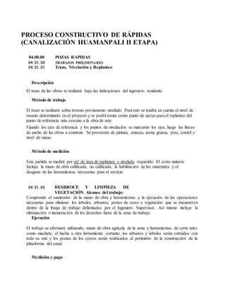 PROCESO CONSTRUCTIVO DE RÁPIDAS
(CANALIZACIÓN HUAMANPALI II ETAPA)
04.00.00 POZAS RAPIDAS
04.01.00 TRABAJOS PRELIMINARES
04.01.01 Trazo, Nivelación y Replanteo
Descripción
El trazo de las obras se realizará bajo las indicaciones del ingeniero residente.
Método de trabajo
El trazo se realizará sobre terreno previamente nivelado. Para esto se tendrá en cuenta el nivel de
rasante determinado en el proyecto y se podrá tomar como punto de apoyo para el replanteo del
punto de referencia más cercano a la obra de arte.
Fijando los ejes de referencia y los puntos de nivelación se marcarán los ejes, luego las líneas
de ancho de las obras a construir. Se proveerán de pintura, estacas, arena gruesa, yeso, cordel y
nivel de mano.
Método de medición
Esta partida se medirá por m2 de área de replanteo y nivelado requerido. El costo unitario
Incluye la mano de obra calificada, no calificada, la habilitación de los materiales y el
desgaste de las herramientas necesarias para el servicio
04.01.02 DESBROCE Y LIMPIEZA DE
VEGETACIÓN Alcance del trabajo:
Comprende el suministro de la mano de obra y herramientas y la ejecución de las operaciones
necesarias para eliminar los árboles, arbustos, postes de cerco y vegetación que se encuentren
dentro de la franja de trabajo delimitadas por el Ingeniero Supervisor. Así mismo incluye la
eliminación o incineración de los desechos fuera de la zona de trabajo.
Ejecución
El trabajo se efectuará utilizando mano de obra agrícola de la zona y herramientas de corte tales
como machete, el hacha u otra herramienta cortante; los arbustos y árboles serán extraídos con
toda su raíz y los postes de los cercos serán reubicados al perímetro de la construcción de la
plataforma del canal.
Medición y pago
 