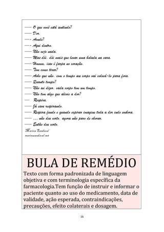 16
BULA DE REMÉDIO
Texto com forma padronizada de linguagem
objetiva e com terminologia específica da
farmacologia.Tem função de instruir e informar o
paciente quanto ao uso do medicamento, data de
validade, ação esperada, contraindicações,
precauções, efeito colaterais e dosagem.
 