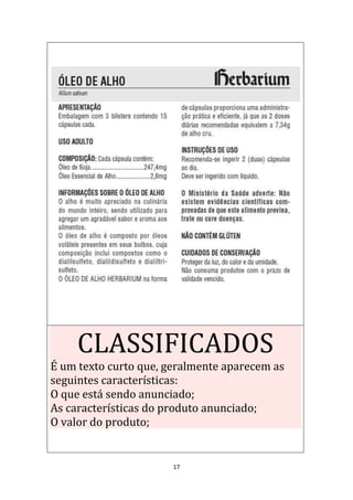 17
CLASSIFICADOS
É um texto curto que, geralmente aparecem as
seguintes características:
O que está sendo anunciado;
As características do produto anunciado;
O valor do produto;
 