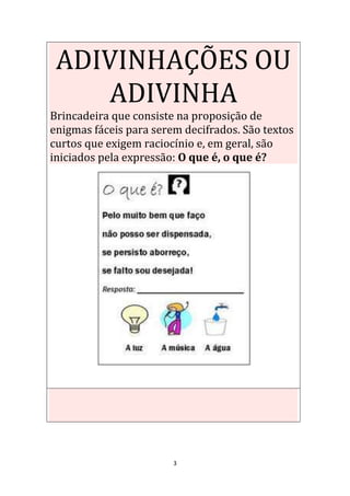 3
ADIVINHAÇÕES OU
ADIVINHA
Brincadeira que consiste na proposição de
enigmas fáceis para serem decifrados. São textos
curtos que exigem raciocínio e, em geral, são
iniciados pela expressão: O que é, o que é?
 