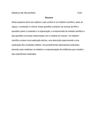 MODELO DE RELATÓRIO                                                       P.2/8

                                      Resumo

Neste pequeno texto vou explicar o que contem é um relatório científico, quais as

regras, o conteúdo e a forma. Estas questões cumprem às normas da APA e

questões sobre o conteúdo e a organização, a compreensão do método científico e

das questões concretas relacionadas com a matéria em estudo. Um relatório

científico contem uma explicação teórica, uma descrição experimental e uma

explicação dos resultados obtidos. Os procedimentos laboratoriais praticados

deverão estar evidentes no relatório e a apresentação de evidências que resultem

das experiências realizadas.
 