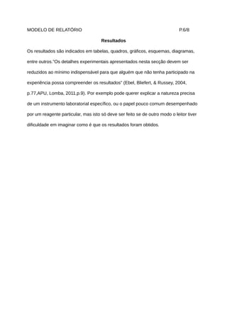MODELO DE RELATÓRIO                                                          P.6/8

                                     Resultados

Os resultados são indicados em tabelas, quadros, gráficos, esquemas, diagramas,

entre outros.”Os detalhes experimentais apresentados nesta secção devem ser

reduzidos ao mínimo indispensável para que alguém que não tenha participado na

experiência possa compreender os resultados” (Ebel, Bliefert, & Russey, 2004,

p.77,APU, Lomba, 2011,p.9). Por exemplo pode querer explicar a natureza precisa

de um instrumento laboratorial específico, ou o papel pouco comum desempenhado

por um reagente particular, mas isto só deve ser feito se de outro modo o leitor tiver

dificuldade em imaginar como é que os resultados foram obtidos.
 