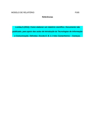 MODELO DE RELATÓRIO                                               P.8/8

                               Referências




   Lomba,S.(2011). Como elaborar um relatório científico. Documento não

publicado, para apoio das aulas de Introdução às Tecnologias de Informação

  e Comunicação. Odivelas: Escola E. B. 2, 3 dos Castanheiros – Caneças.
 